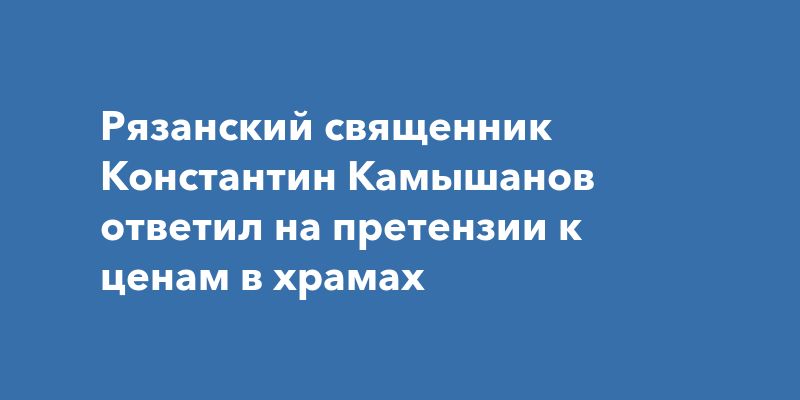 Рязанский священник Константин Камышанов ответил на претензии к ценам в храмах Рязанский священник Константин Камышанов ответил на претензии к ценам в храмах