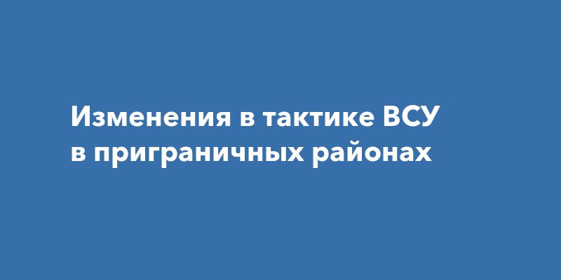 Изменения в тактике ВСУ в приграничных районах