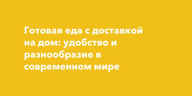 Готовая еда с доставкой на дом: удобство и разнообразие в современном мире